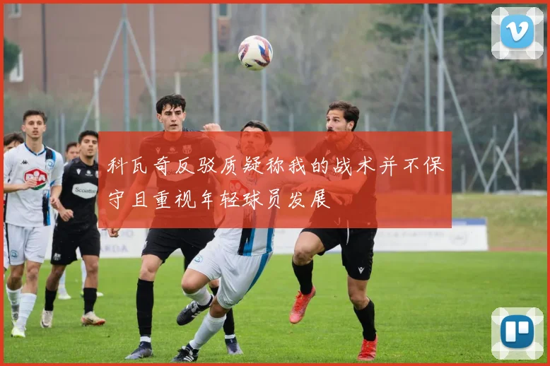 科瓦奇反驳质疑称我的战术并不保守且重视年轻球员发展