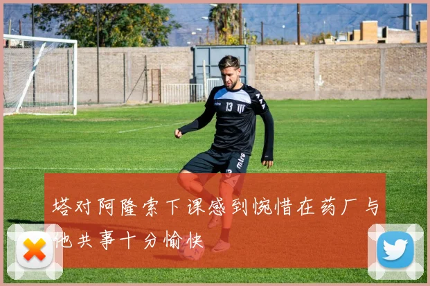 塔对阿隆索下课感到惋惜在药厂与他共事十分愉快