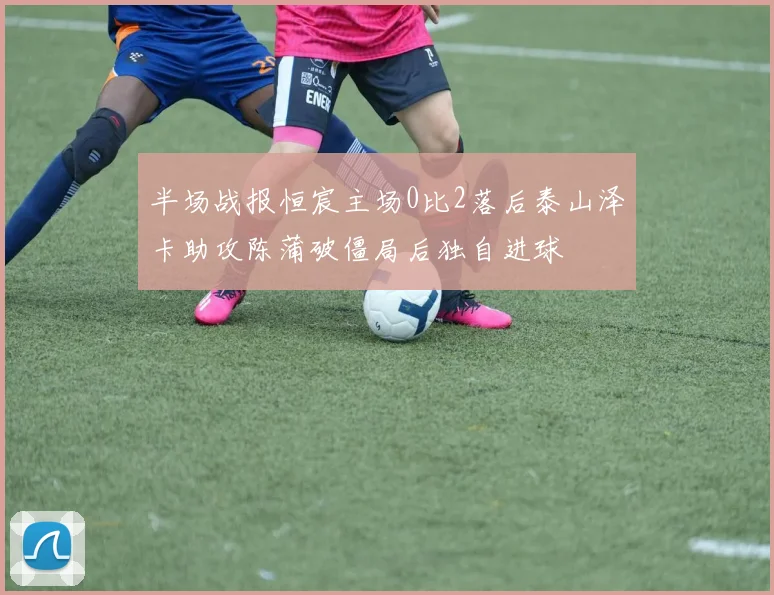半场战报恒宸主场0比2落后泰山泽卡助攻陈蒲破僵局后独自进球