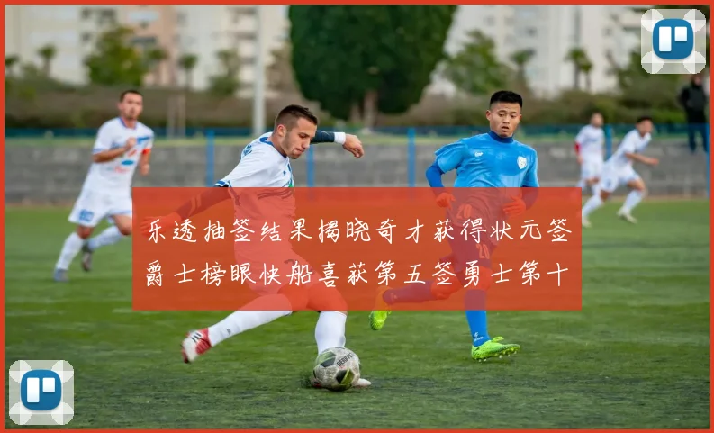 乐透抽签结果揭晓奇才获得状元签爵士榜眼快船喜获第五签勇士第十一雷霆第十二