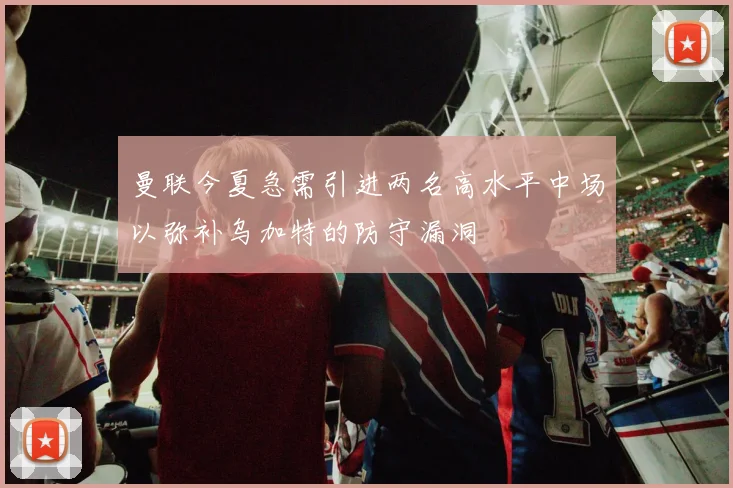 曼联今夏急需引进两名高水平中场以弥补乌加特的防守漏洞