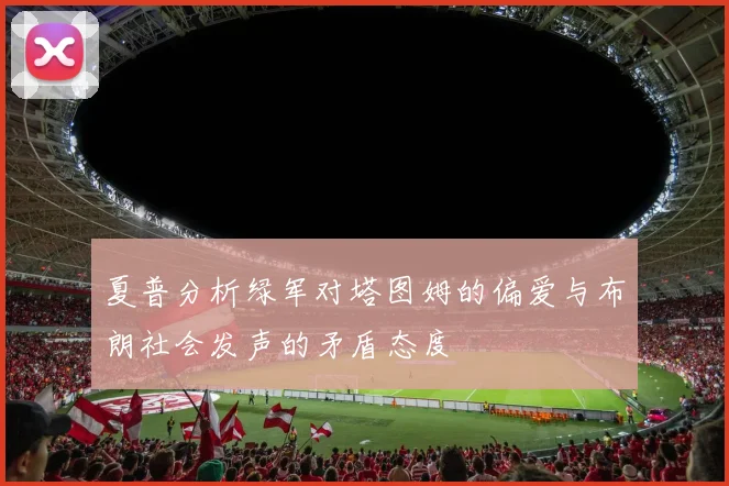 夏普分析绿军对塔图姆的偏爱与布朗社会发声的矛盾态度