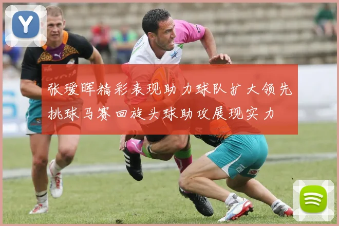 张瑷晖精彩表现助力球队扩大领先挑球马赛回旋头球助攻展现实力