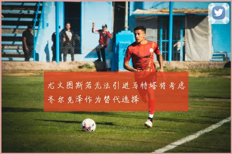 尤文图斯若无法引进马特塔将考虑齐尔克泽作为替代选择