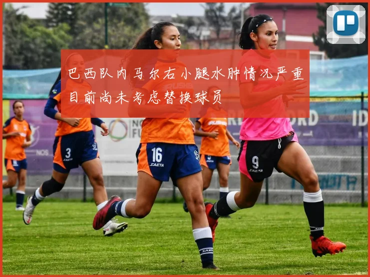 巴西队内马尔右小腿水肿情况严重目前尚未考虑替换球员