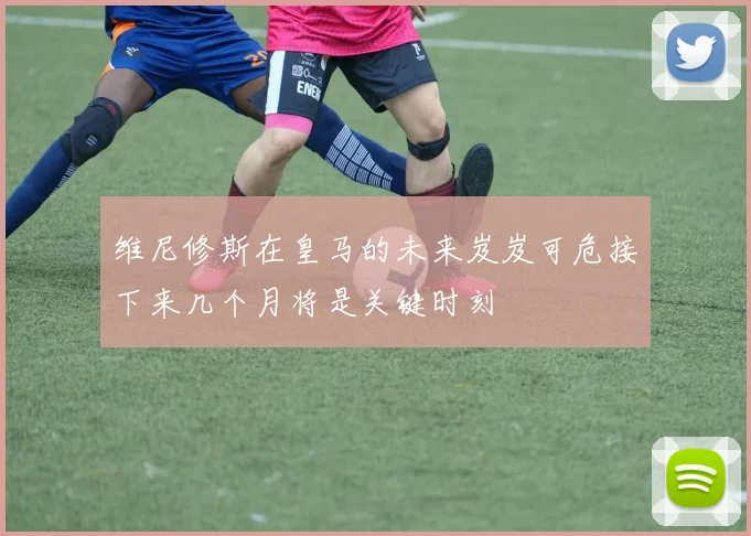 维尼修斯在皇马的未来岌岌可危接下来几个月将是关键时刻