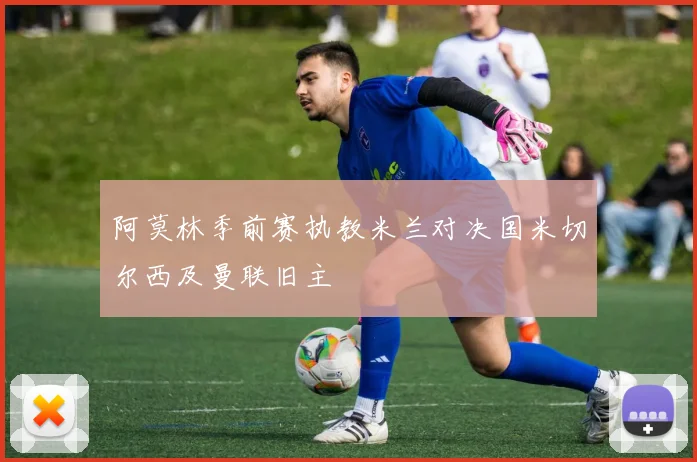阿莫林季前赛执教米兰对决国米切尔西及曼联旧主