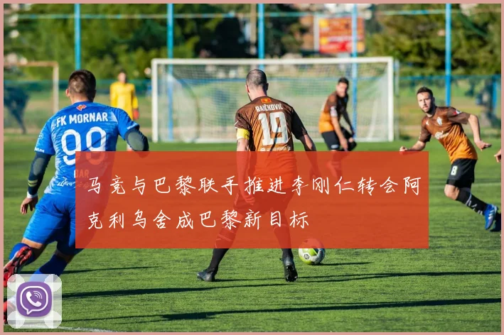 马竞与巴黎联手推进李刚仁转会阿克利乌舍成巴黎新目标
