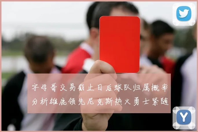 字母哥交易截止日后球队归属概率分析雄鹿领先尼克斯热火勇士紧随其后