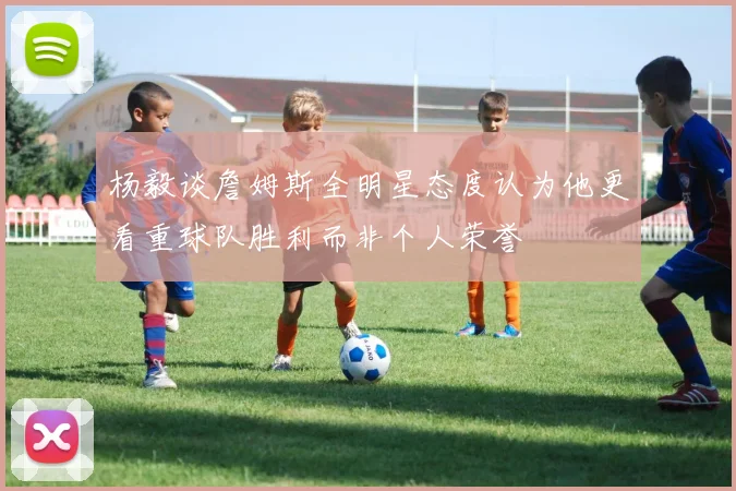 杨毅谈詹姆斯全明星态度认为他更看重球队胜利而非个人荣誉