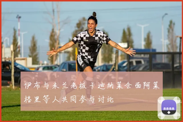 伊布与米兰老板卡迪纳莱会面阿莱格里等人共同参与讨论