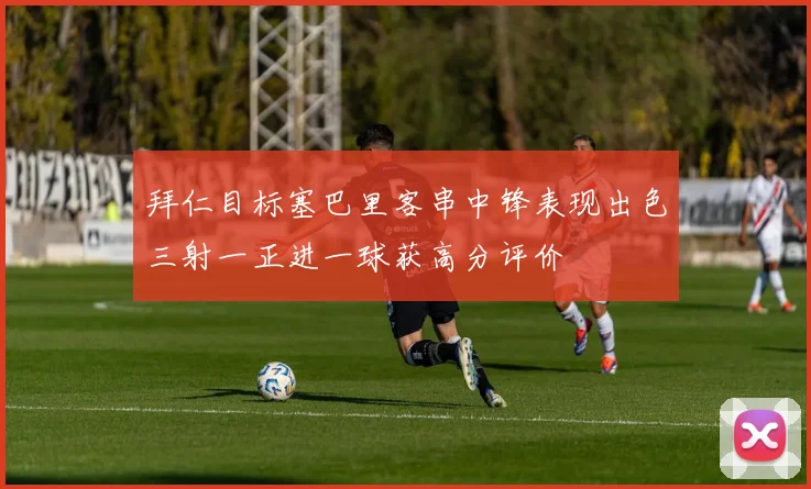 拜仁目标塞巴里客串中锋表现出色三射一正进一球获高分评价