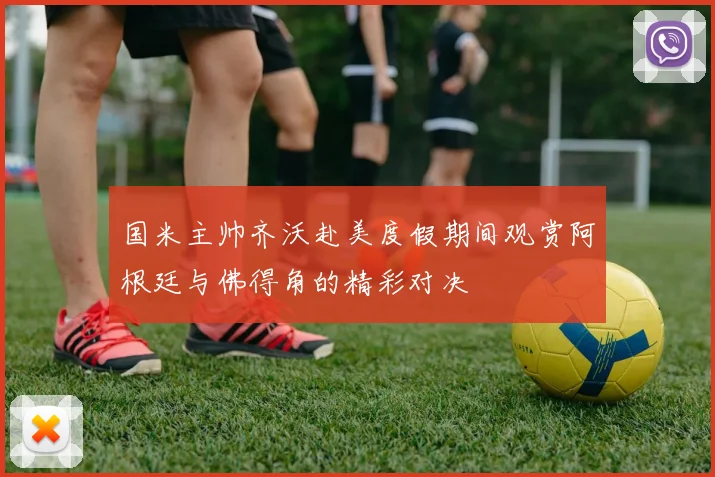 国米主帅齐沃赴美度假期间观赏阿根廷与佛得角的精彩对决