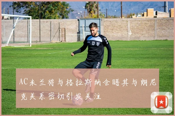 AC米兰将与格拉斯纳会晤其与朗尼克关系密切引发关注
