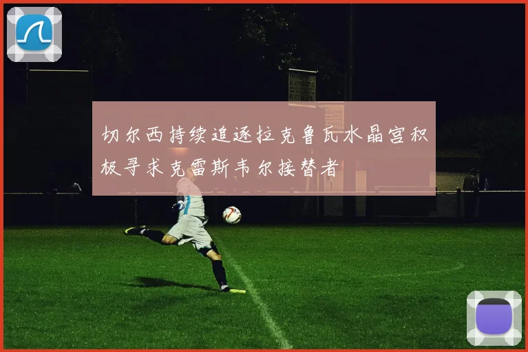 切尔西持续追逐拉克鲁瓦水晶宫积极寻求克雷斯韦尔接替者