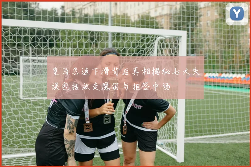 皇马急速下滑背后真相揭秘七大失误包括放走魔笛与拒签中场