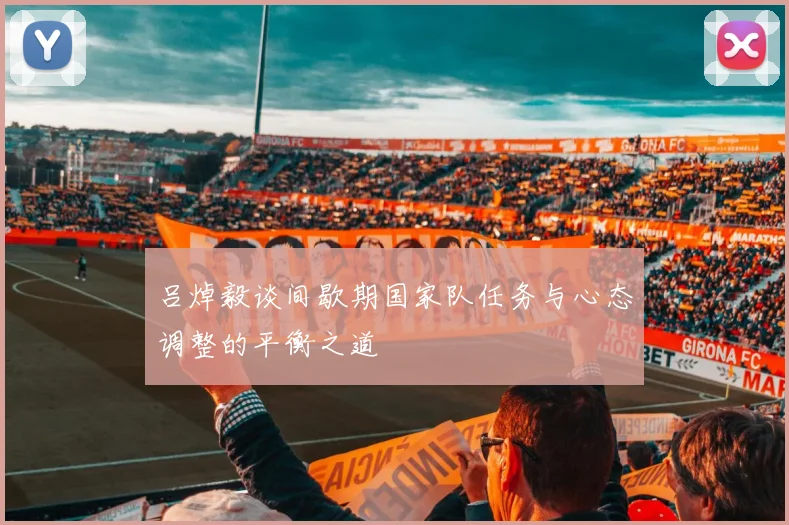 吕焯毅谈间歇期国家队任务与心态调整的平衡之道